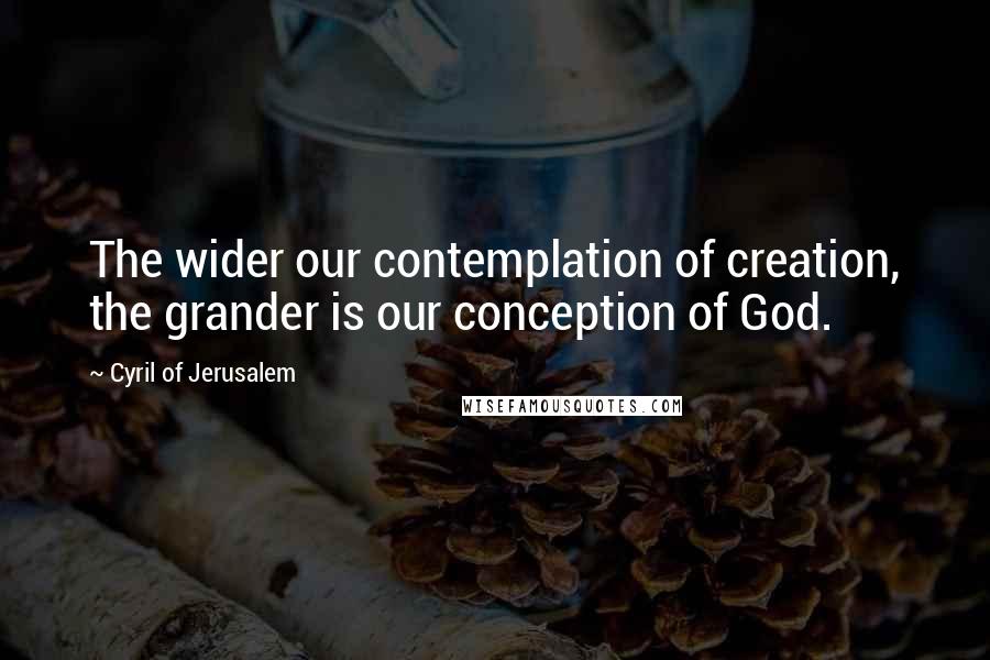 Cyril Of Jerusalem Quotes: The wider our contemplation of creation, the grander is our conception of God.