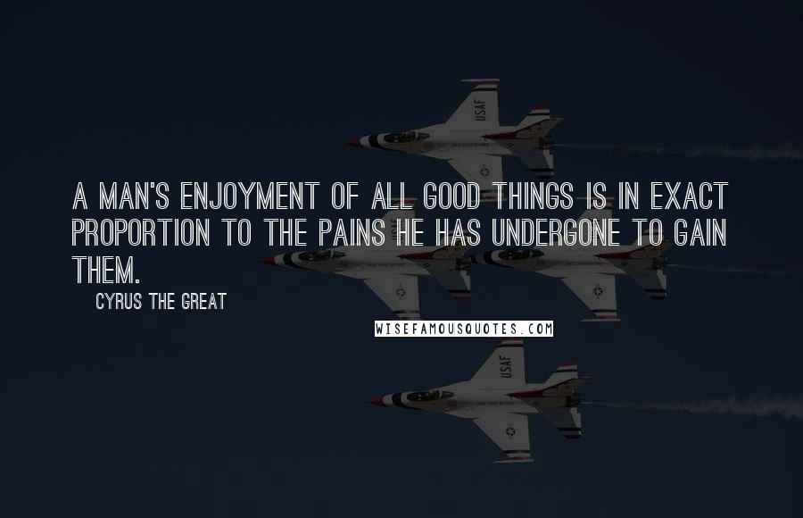 Cyrus The Great Quotes: A man's enjoyment of all good things is in exact proportion to the pains he has undergone to gain them.