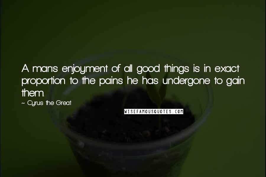 Cyrus The Great Quotes: A man's enjoyment of all good things is in exact proportion to the pains he has undergone to gain them.