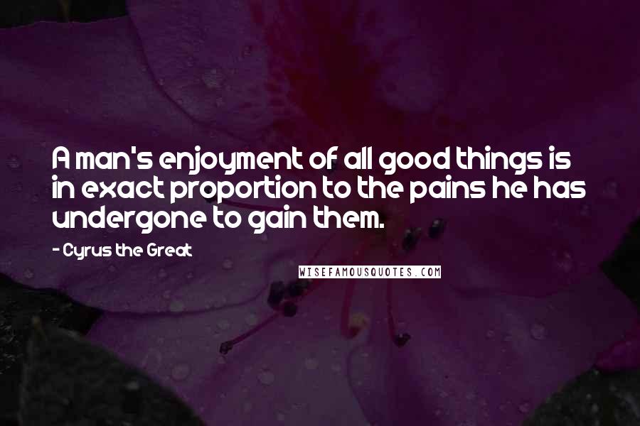 Cyrus The Great Quotes: A man's enjoyment of all good things is in exact proportion to the pains he has undergone to gain them.