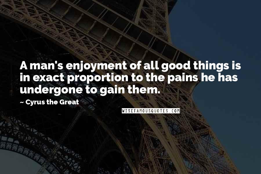 Cyrus The Great Quotes: A man's enjoyment of all good things is in exact proportion to the pains he has undergone to gain them.