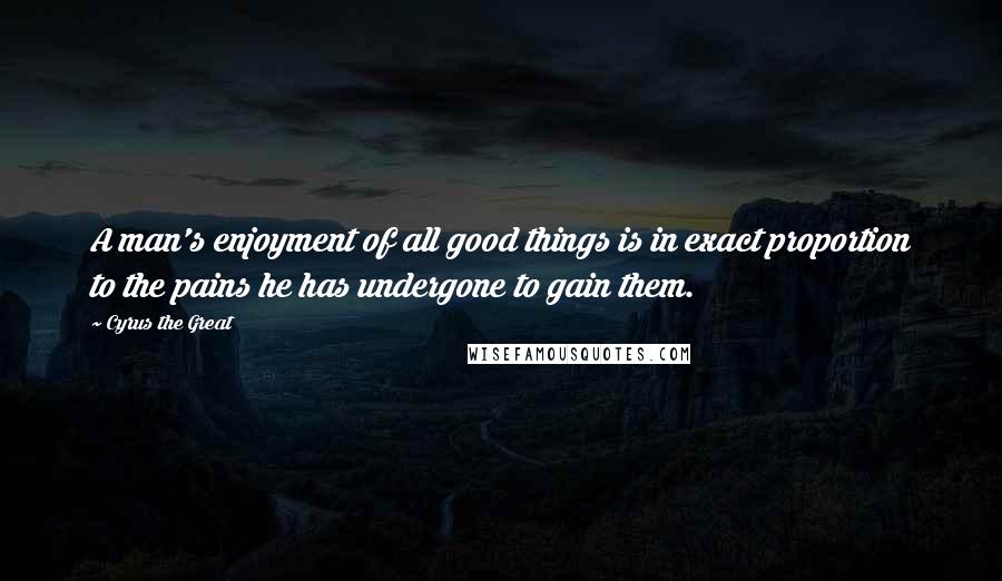 Cyrus The Great Quotes: A man's enjoyment of all good things is in exact proportion to the pains he has undergone to gain them.