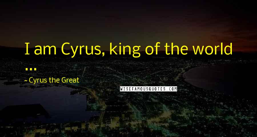 Cyrus The Great Quotes: I am Cyrus, king of the world ...