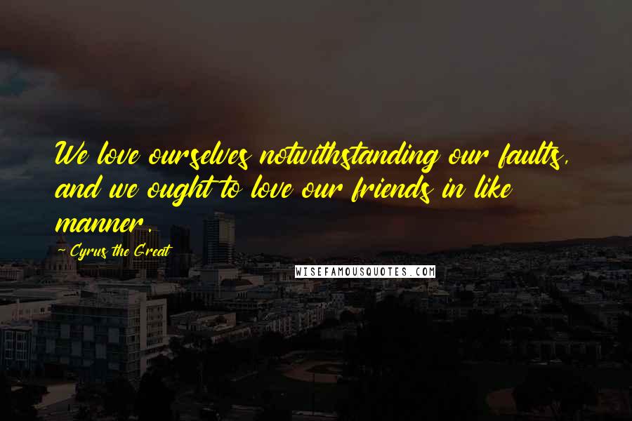 Cyrus The Great Quotes: We love ourselves notwithstanding our faults, and we ought to love our friends in like manner.