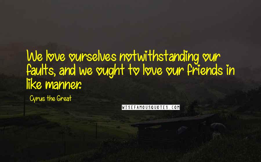 Cyrus The Great Quotes: We love ourselves notwithstanding our faults, and we ought to love our friends in like manner.