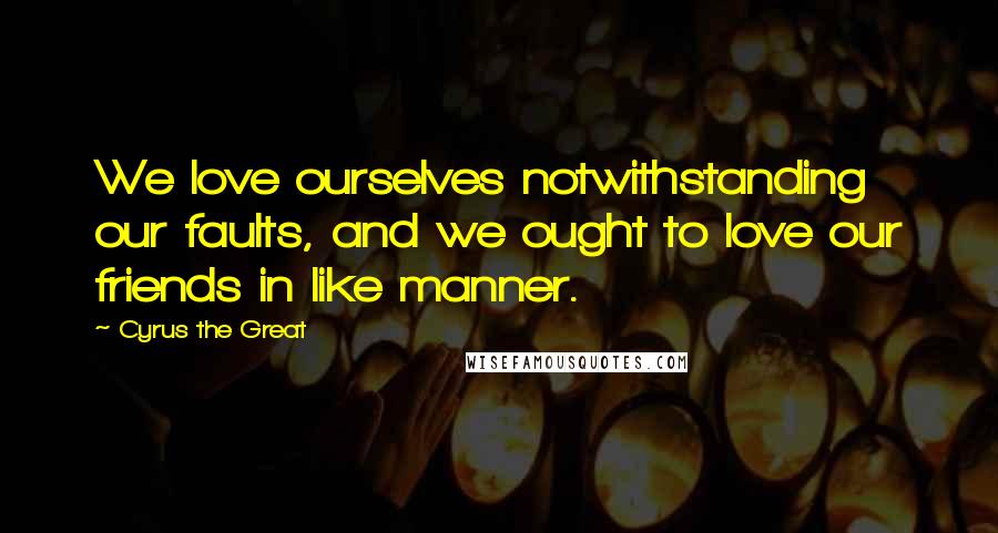 Cyrus The Great Quotes: We love ourselves notwithstanding our faults, and we ought to love our friends in like manner.