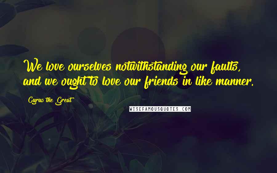 Cyrus The Great Quotes: We love ourselves notwithstanding our faults, and we ought to love our friends in like manner.