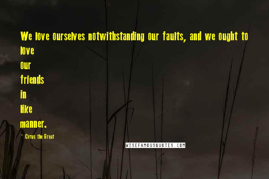 Cyrus The Great Quotes: We love ourselves notwithstanding our faults, and we ought to love our friends in like manner.