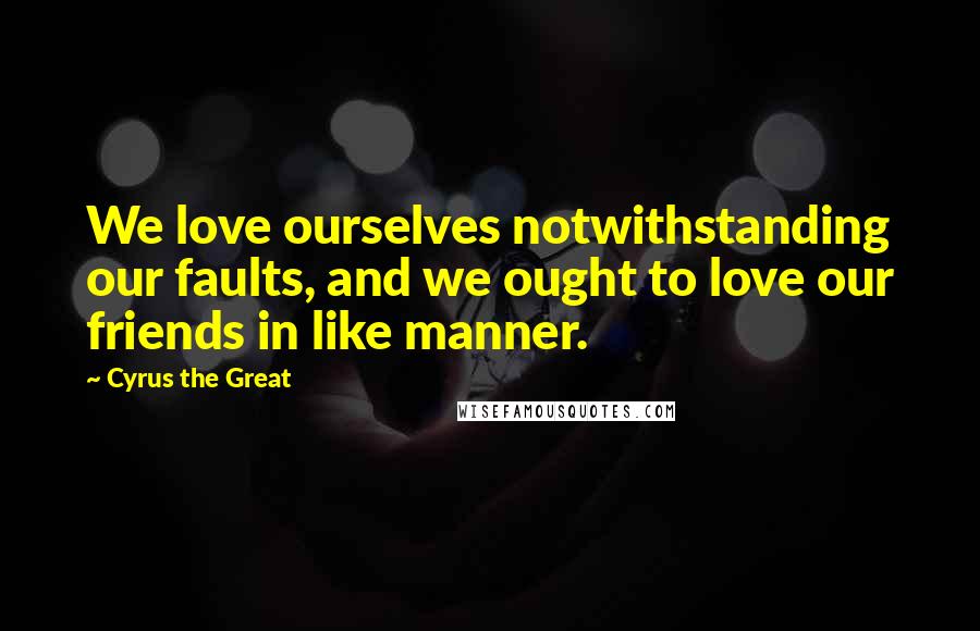 Cyrus The Great Quotes: We love ourselves notwithstanding our faults, and we ought to love our friends in like manner.