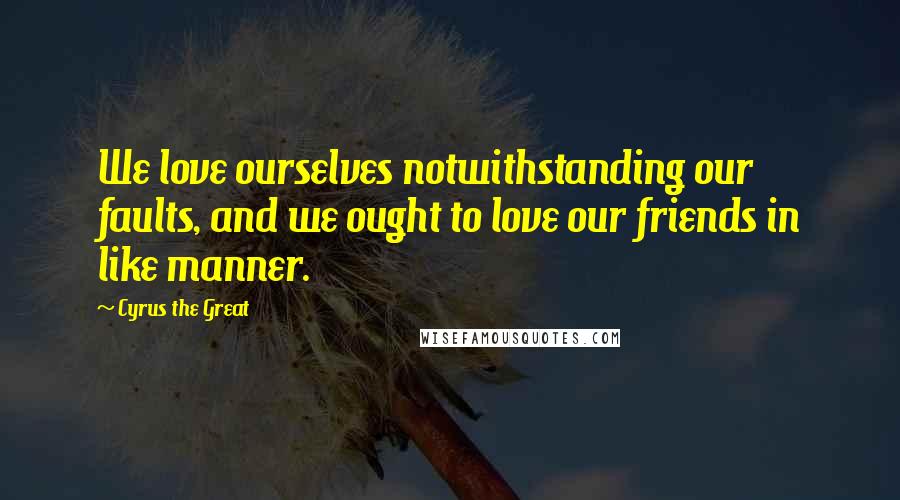 Cyrus The Great Quotes: We love ourselves notwithstanding our faults, and we ought to love our friends in like manner.