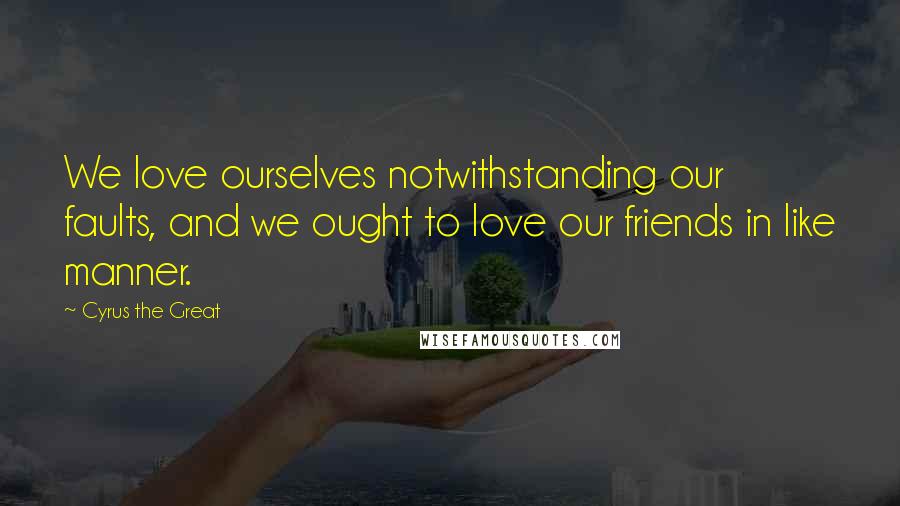 Cyrus The Great Quotes: We love ourselves notwithstanding our faults, and we ought to love our friends in like manner.