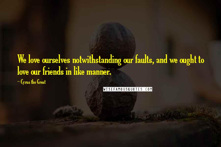 Cyrus The Great Quotes: We love ourselves notwithstanding our faults, and we ought to love our friends in like manner.