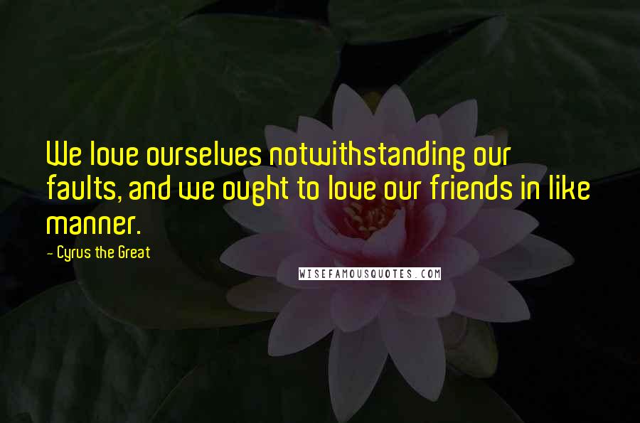 Cyrus The Great Quotes: We love ourselves notwithstanding our faults, and we ought to love our friends in like manner.