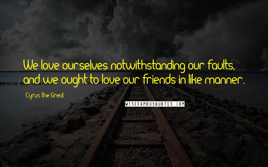 Cyrus The Great Quotes: We love ourselves notwithstanding our faults, and we ought to love our friends in like manner.