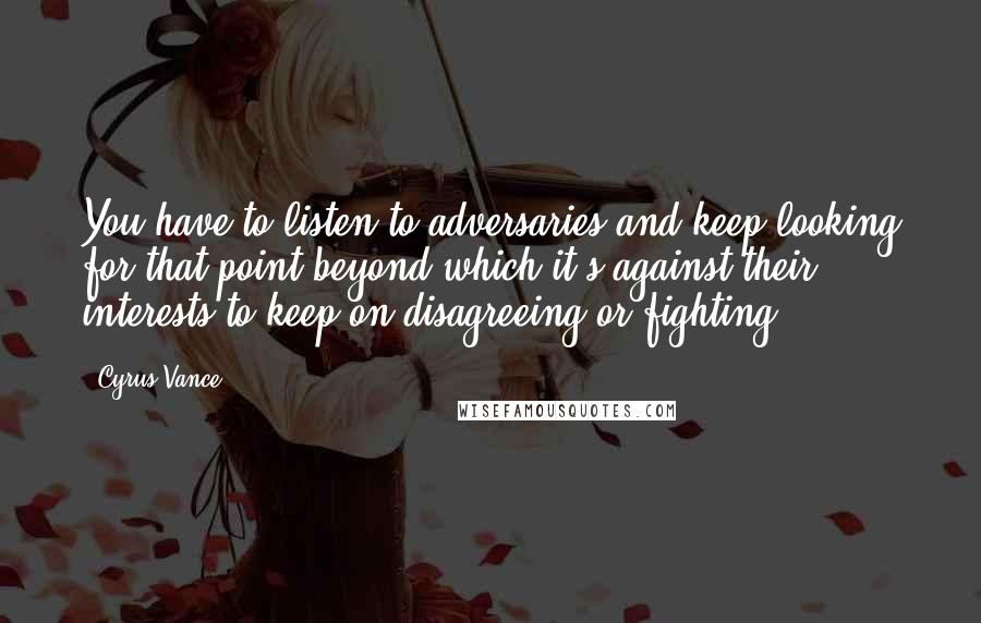 Cyrus Vance Quotes: You have to listen to adversaries and keep looking for that point beyond which it's against their interests to keep on disagreeing or fighting.