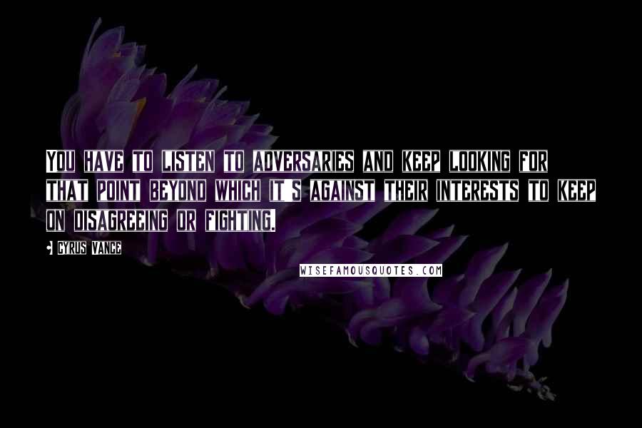 Cyrus Vance Quotes: You have to listen to adversaries and keep looking for that point beyond which it's against their interests to keep on disagreeing or fighting.