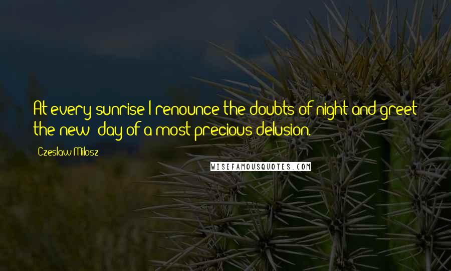 Czeslaw Milosz Quotes: At every sunrise I renounce the doubts of night and greet the new  day of a most precious delusion.