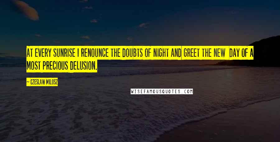 Czeslaw Milosz Quotes: At every sunrise I renounce the doubts of night and greet the new  day of a most precious delusion.