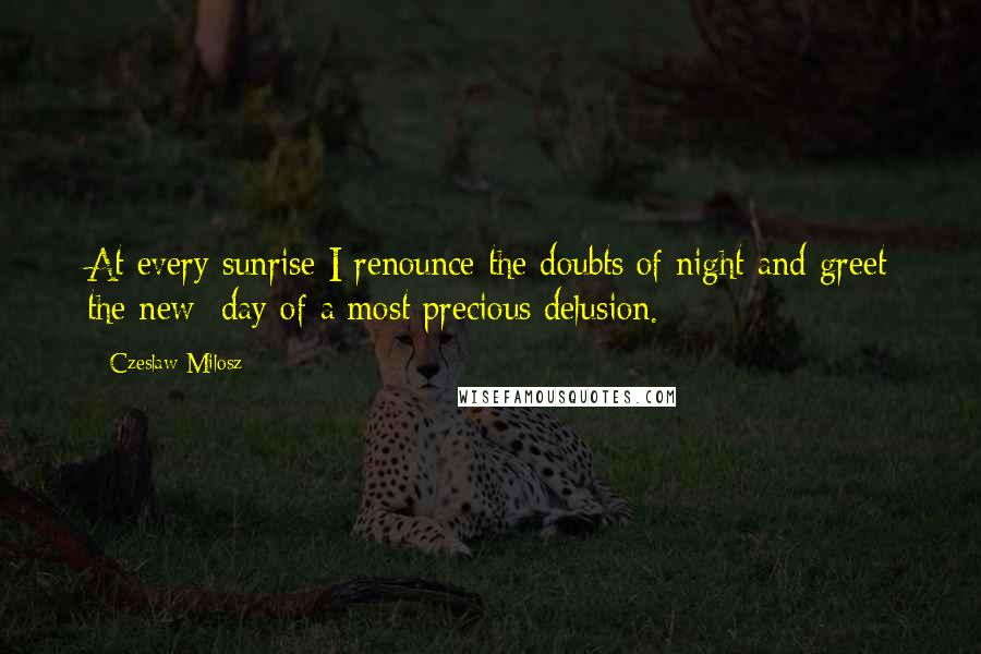 Czeslaw Milosz Quotes: At every sunrise I renounce the doubts of night and greet the new day of a most precious delusion.