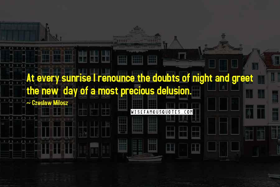 Czeslaw Milosz Quotes: At every sunrise I renounce the doubts of night and greet the new  day of a most precious delusion.