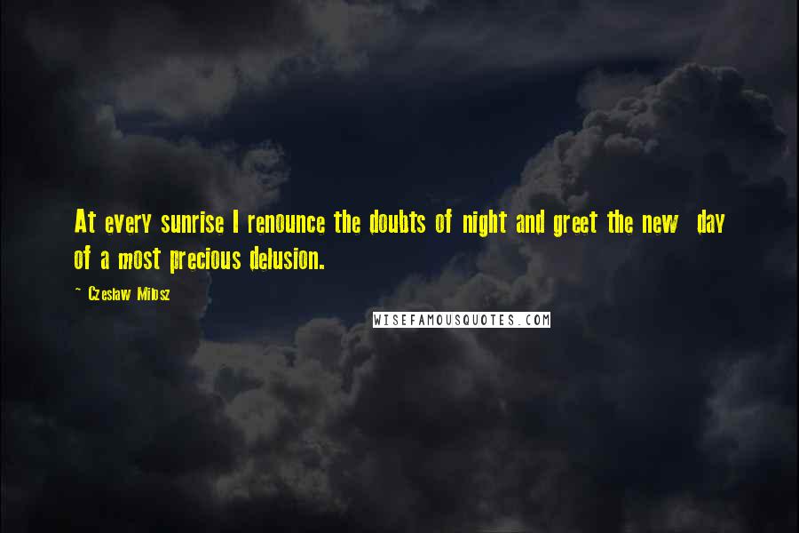 Czeslaw Milosz Quotes: At every sunrise I renounce the doubts of night and greet the new day of a most precious delusion.