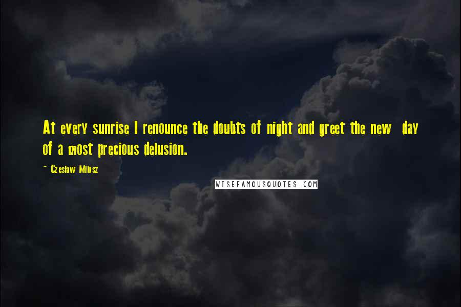 Czeslaw Milosz Quotes: At every sunrise I renounce the doubts of night and greet the new  day of a most precious delusion.