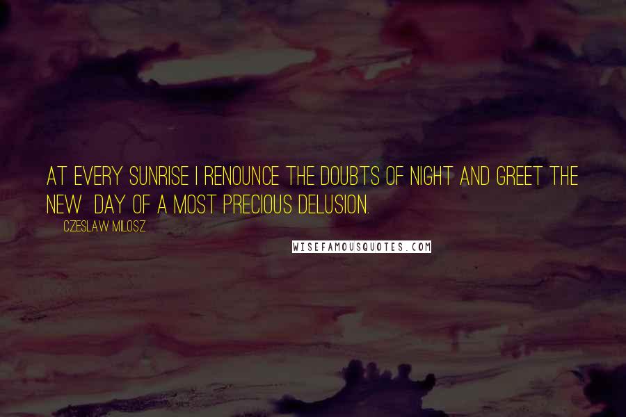 Czeslaw Milosz Quotes: At every sunrise I renounce the doubts of night and greet the new  day of a most precious delusion.