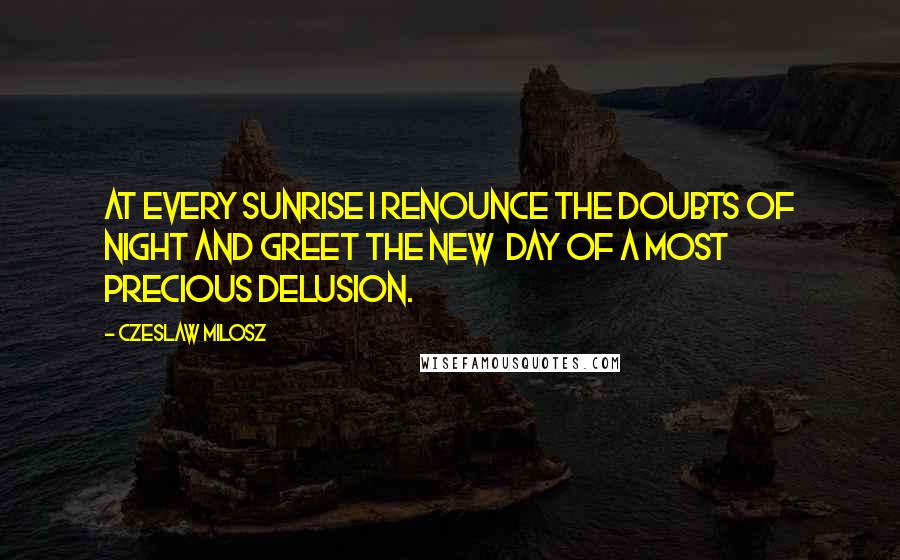 Czeslaw Milosz Quotes: At every sunrise I renounce the doubts of night and greet the new day of a most precious delusion.