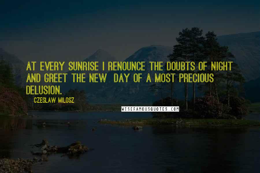 Czeslaw Milosz Quotes: At every sunrise I renounce the doubts of night and greet the new day of a most precious delusion.