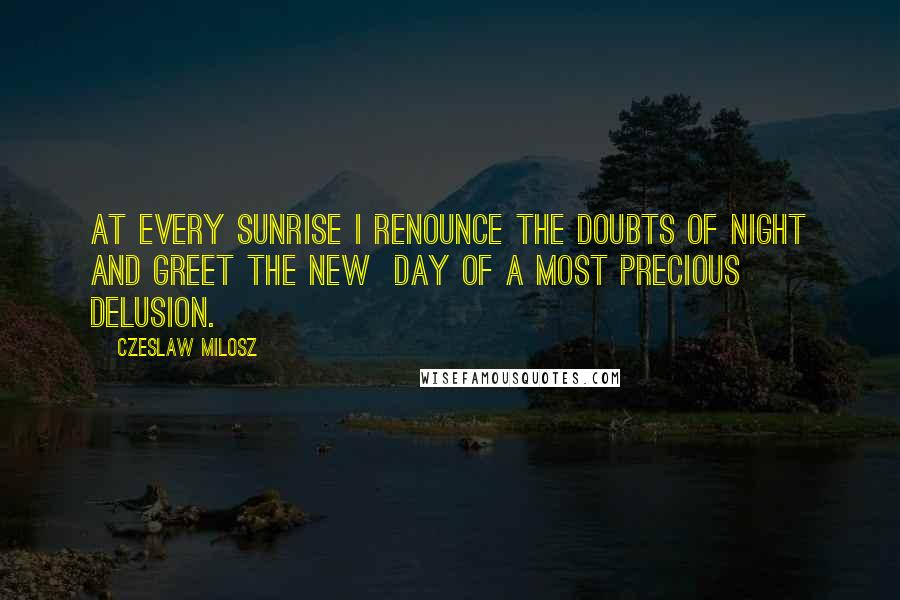 Czeslaw Milosz Quotes: At every sunrise I renounce the doubts of night and greet the new  day of a most precious delusion.