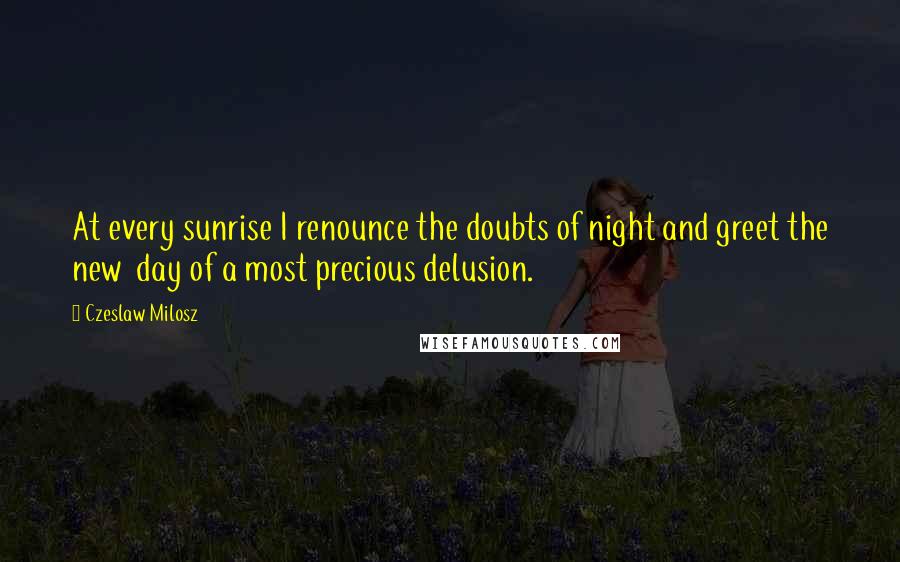 Czeslaw Milosz Quotes: At every sunrise I renounce the doubts of night and greet the new day of a most precious delusion.