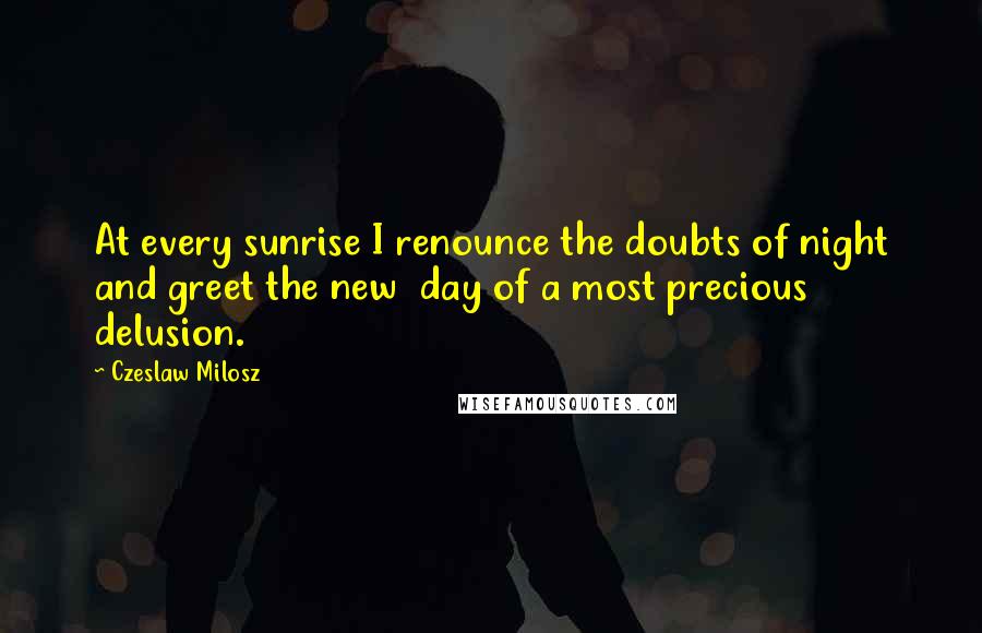 Czeslaw Milosz Quotes: At every sunrise I renounce the doubts of night and greet the new  day of a most precious delusion.