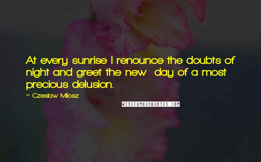 Czeslaw Milosz Quotes: At every sunrise I renounce the doubts of night and greet the new  day of a most precious delusion.