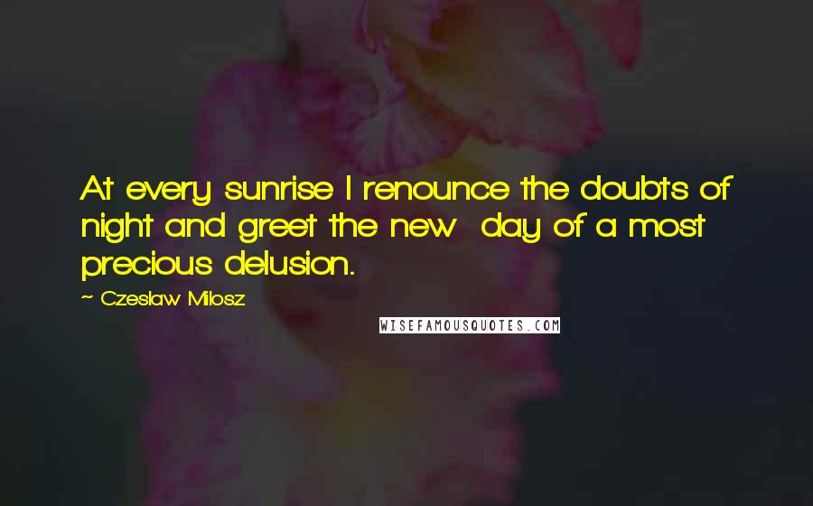 Czeslaw Milosz Quotes: At every sunrise I renounce the doubts of night and greet the new day of a most precious delusion.