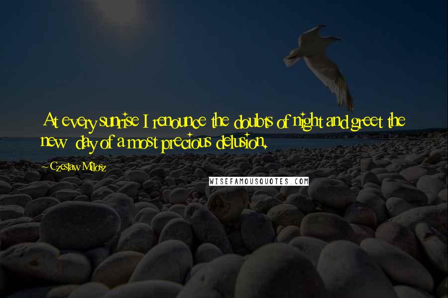 Czeslaw Milosz Quotes: At every sunrise I renounce the doubts of night and greet the new  day of a most precious delusion.