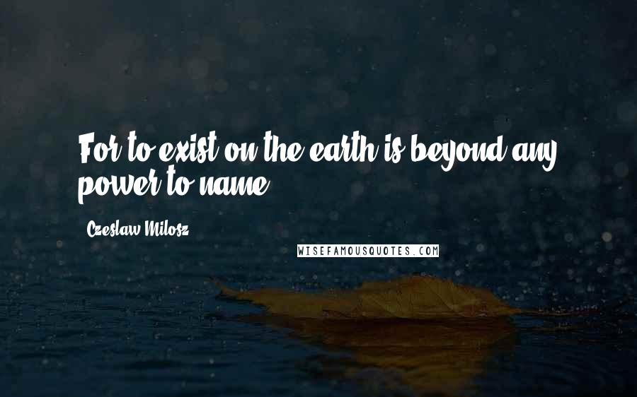 Czeslaw Milosz Quotes: For to exist on the earth is beyond any power to name.