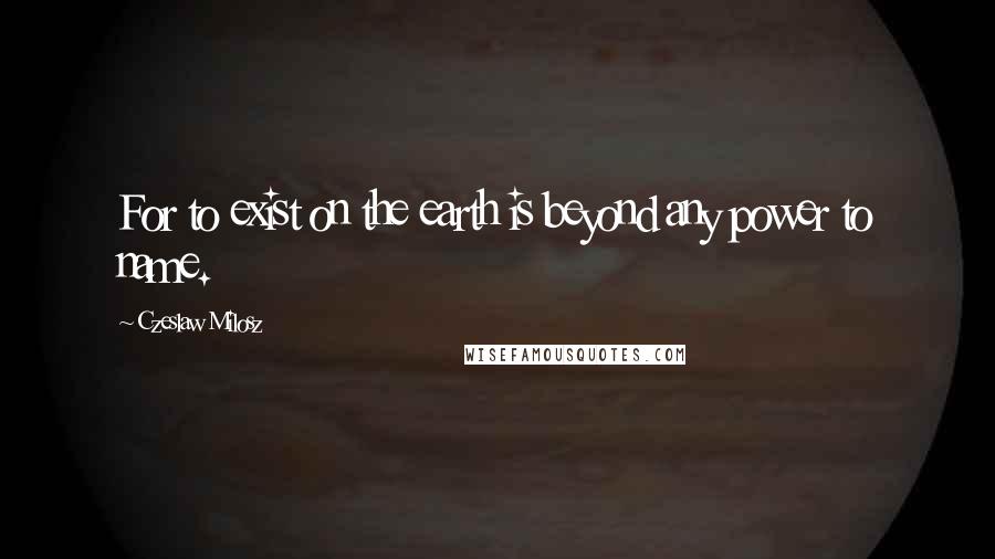 Czeslaw Milosz Quotes: For to exist on the earth is beyond any power to name.