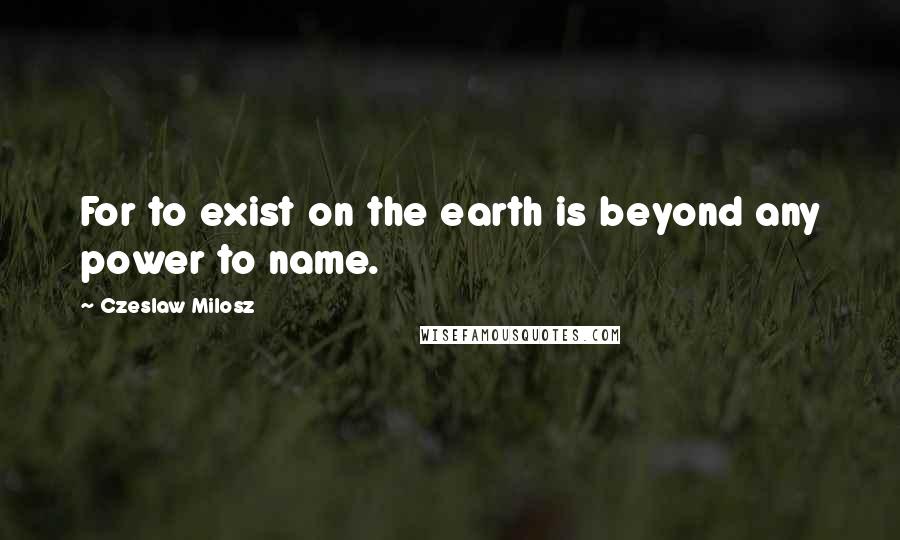 Czeslaw Milosz Quotes: For to exist on the earth is beyond any power to name.