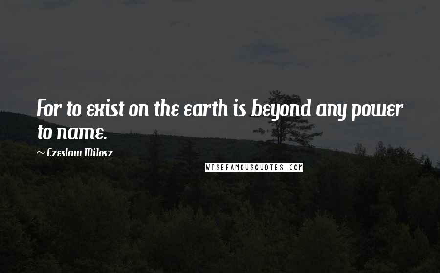 Czeslaw Milosz Quotes: For to exist on the earth is beyond any power to name.