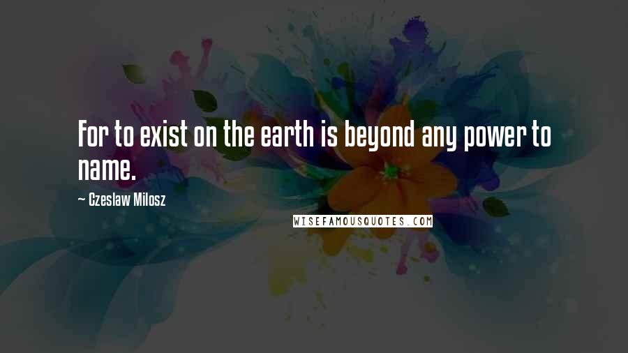 Czeslaw Milosz Quotes: For to exist on the earth is beyond any power to name.
