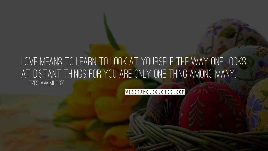 Czeslaw Milosz Quotes: Love means to learn to look at yourself the way one looks at distant things for you are only one thing among many.