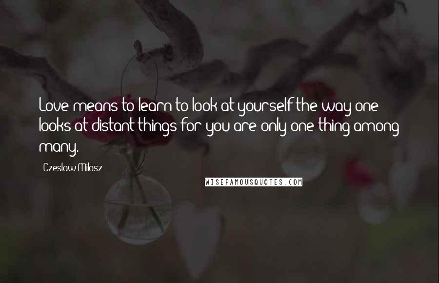 Czeslaw Milosz Quotes: Love means to learn to look at yourself the way one looks at distant things for you are only one thing among many.