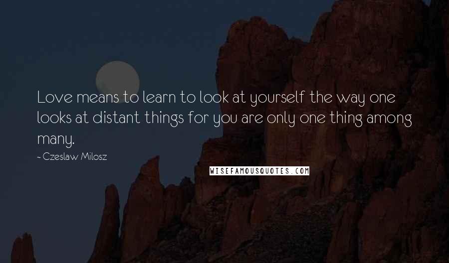 Czeslaw Milosz Quotes: Love means to learn to look at yourself the way one looks at distant things for you are only one thing among many.