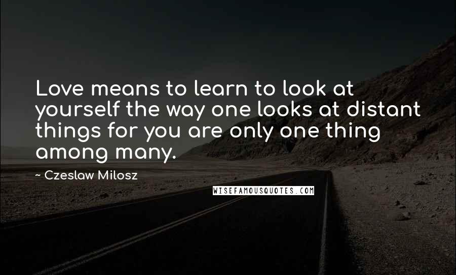 Czeslaw Milosz Quotes: Love means to learn to look at yourself the way one looks at distant things for you are only one thing among many.