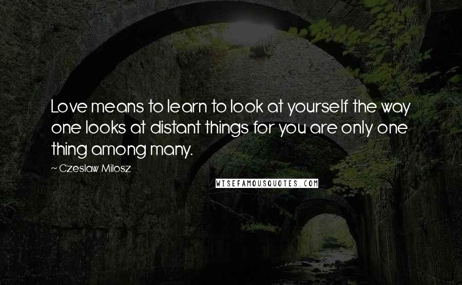 Czeslaw Milosz Quotes: Love means to learn to look at yourself the way one looks at distant things for you are only one thing among many.