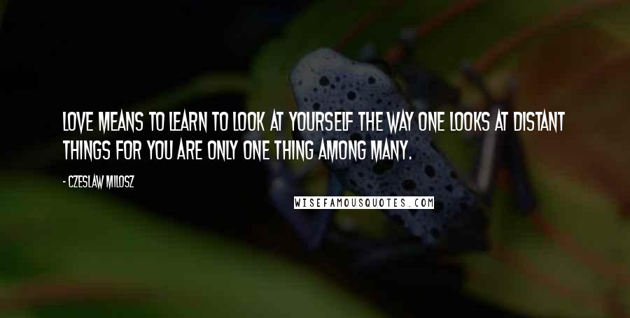 Czeslaw Milosz Quotes: Love means to learn to look at yourself the way one looks at distant things for you are only one thing among many.