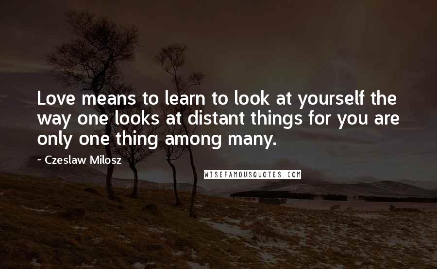 Czeslaw Milosz Quotes: Love means to learn to look at yourself the way one looks at distant things for you are only one thing among many.