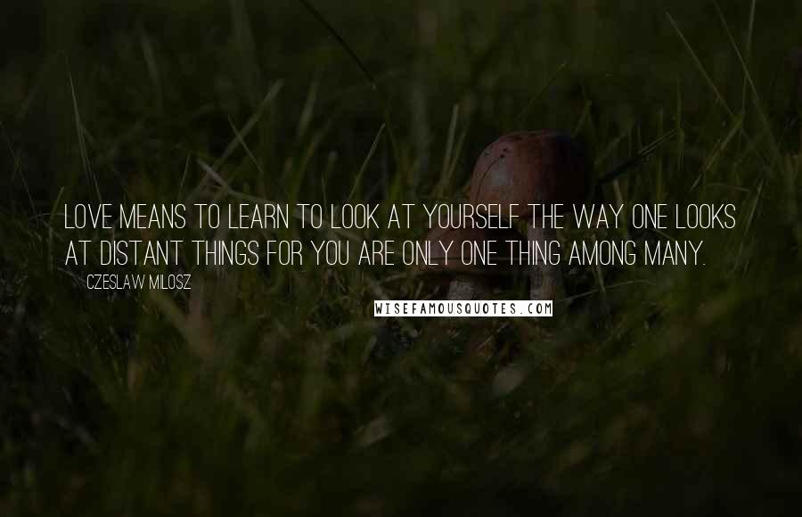 Czeslaw Milosz Quotes: Love means to learn to look at yourself the way one looks at distant things for you are only one thing among many.