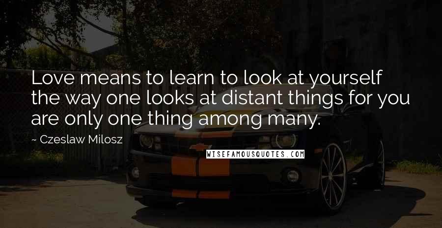 Czeslaw Milosz Quotes: Love means to learn to look at yourself the way one looks at distant things for you are only one thing among many.