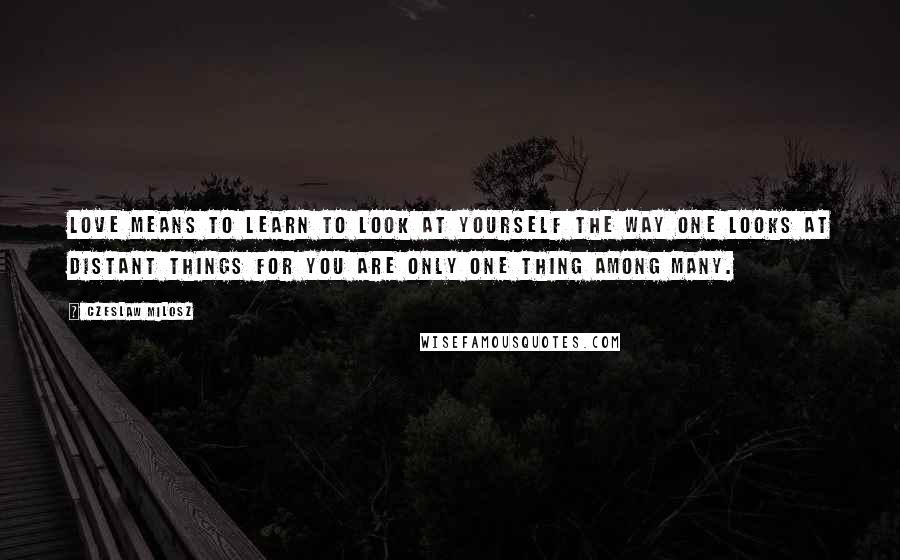 Czeslaw Milosz Quotes: Love means to learn to look at yourself the way one looks at distant things for you are only one thing among many.